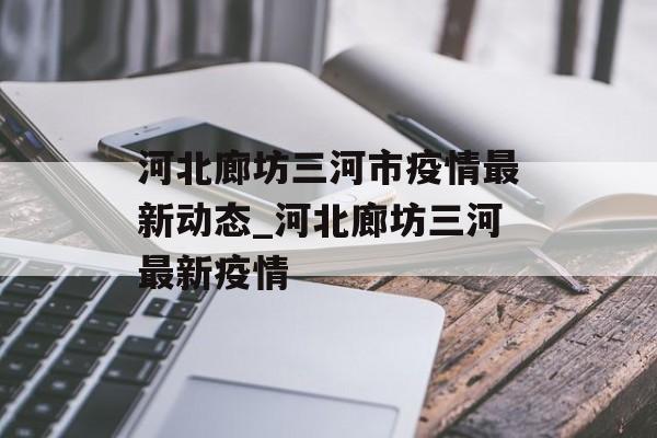 河北廊坊三河市疫情最新动态_河北廊坊三河最新疫情