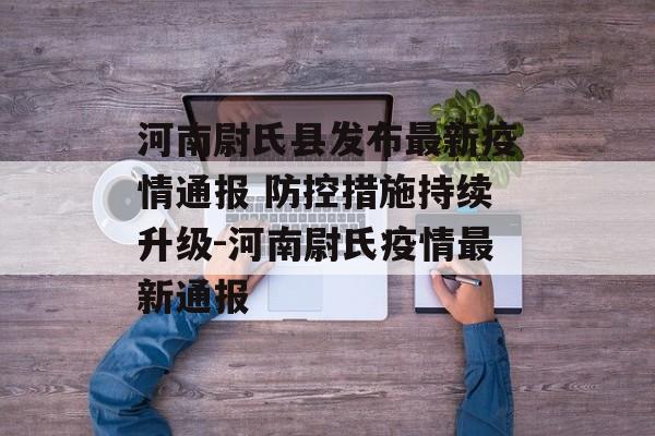 河南尉氏县发布最新疫情通报 防控措施持续升级-河南尉氏疫情最新通报
