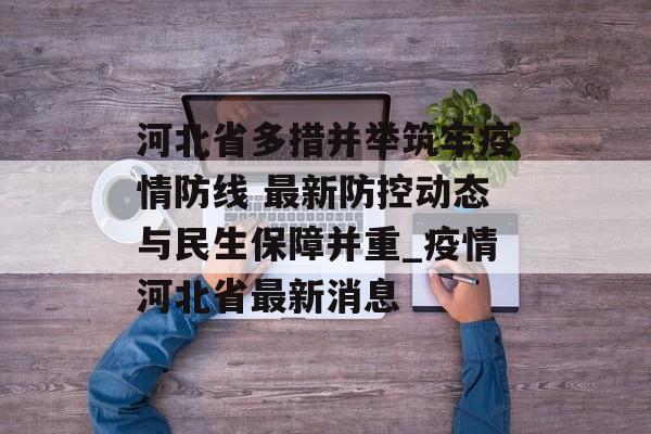 河北省多措并举筑牢疫情防线 最新防控动态与民生保障并重_疫情河北省最新消息