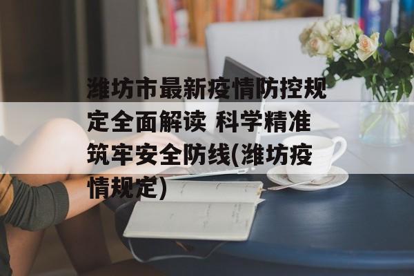 潍坊市最新疫情防控规定全面解读 科学精准筑牢安全防线(潍坊疫情规定)