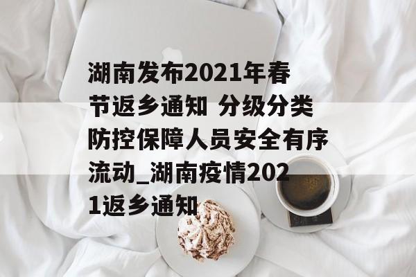 湖南发布2021年春节返乡通知 分级分类防控保障人员安全有序流动_湖南疫情2021返乡通知